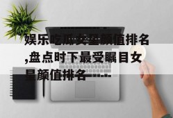 娱乐吃瓜女星颜值排名,盘点时下最受瞩目女星颜值排名