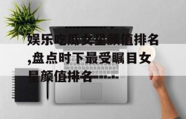 娱乐吃瓜女星颜值排名,盘点时下最受瞩目女星颜值排名