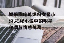 娱乐圈吃瓜爆料女星小说,揭秘小说中的明星秘闻与情感纠葛
