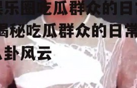 娱乐圈吃瓜群众的日常,揭秘吃瓜群众的日常八卦风云