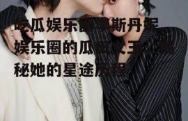 吃瓜娱乐圈李斯丹妮,娱乐圈的瓜田女王，揭秘她的星途历程