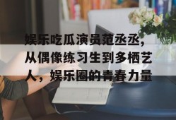 娱乐吃瓜演员范丞丞,从偶像练习生到多栖艺人，娱乐圈的青春力量