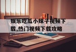 娱乐吃瓜小妹子视频下载,热门视频下载攻略
