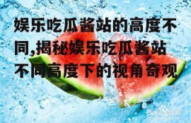 娱乐吃瓜酱站的高度不同,揭秘娱乐吃瓜酱站不同高度下的视角奇观