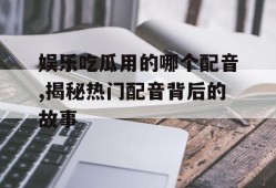 娱乐吃瓜用的哪个配音,揭秘热门配音背后的故事