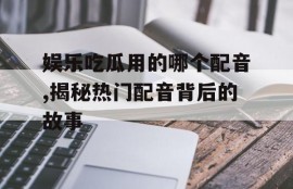 娱乐吃瓜用的哪个配音,揭秘热门配音背后的故事