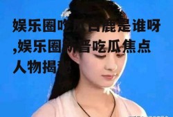 娱乐圈吃瓜白鹿是谁呀,娱乐圈新晋吃瓜焦点人物揭秘