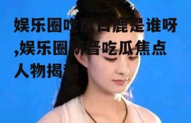 娱乐圈吃瓜白鹿是谁呀,娱乐圈新晋吃瓜焦点人物揭秘