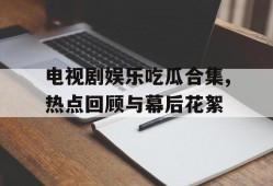 电视剧娱乐吃瓜合集,热点回顾与幕后花絮