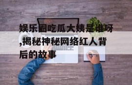 娱乐圈吃瓜大姨是谁呀,揭秘神秘网络红人背后的故事