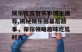 娱乐吃瓜包头巾博主推荐,揭秘娱乐圈幕后故事，带你领略趣味吃瓜时光”