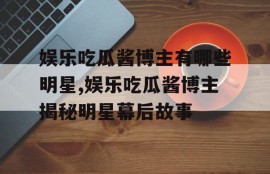 娱乐吃瓜酱博主有哪些明星,娱乐吃瓜酱博主揭秘明星幕后故事