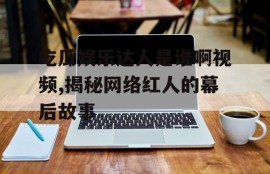 吃瓜娱乐达人是谁啊视频,揭秘网络红人的幕后故事