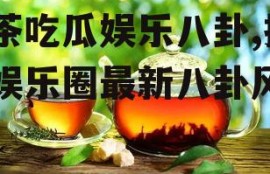 茶茶吃瓜娱乐八卦,揭秘娱乐圈最新八卦风云
