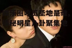 娱乐圈吃瓜圣地是谁,揭秘明星八卦聚集地