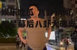 娱乐吃瓜 八卦新闻,明星幕后八卦大曝光