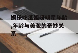娱乐吃瓜姐呀明星年龄,年龄与美貌的奇妙关系