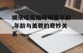 娱乐吃瓜姐呀明星年龄,年龄与美貌的奇妙关系