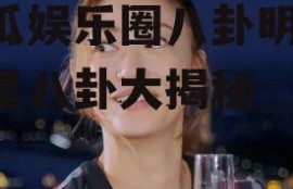 吃瓜娱乐圈八卦明星,明星八卦大揭秘