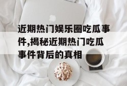 近期热门娱乐圈吃瓜事件,揭秘近期热门吃瓜事件背后的真相