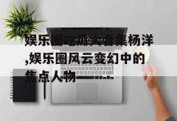 娱乐圈吃瓜大合集杨洋,娱乐圈风云变幻中的焦点人物