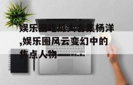 娱乐圈吃瓜大合集杨洋,娱乐圈风云变幻中的焦点人物