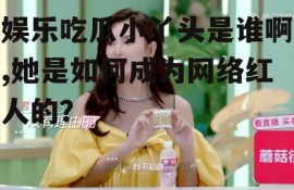 娱乐吃瓜小丫头是谁啊,她是如何成为网络红人的？