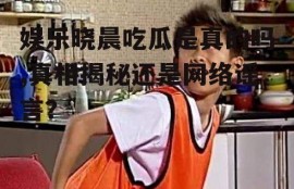 娱乐晓晨吃瓜是真的吗,真相揭秘还是网络谣言？