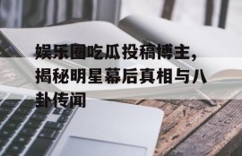娱乐圈吃瓜投稿博主,揭秘明星幕后真相与八卦传闻