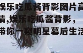 娱乐吃瓜酱背影图片高清,娱乐吃瓜酱背影，带你一窥明星幕后生活