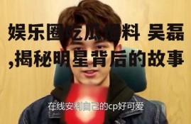 娱乐圈吃瓜爆料 吴磊,揭秘明星背后的故事