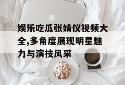 娱乐吃瓜张婧仪视频大全,多角度展现明星魅力与演技风采