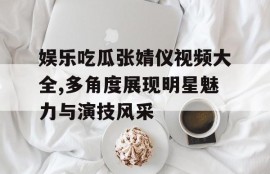 娱乐吃瓜张婧仪视频大全,多角度展现明星魅力与演技风采