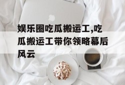 娱乐圈吃瓜搬运工,吃瓜搬运工带你领略幕后风云