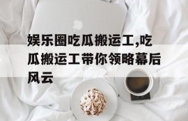 娱乐圈吃瓜搬运工,吃瓜搬运工带你领略幕后风云