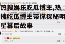 热搜娱乐吃瓜博主,热搜吃瓜博主带你探秘明星幕后故事