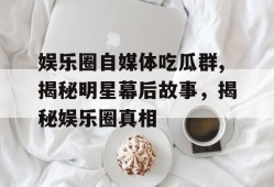 娱乐圈自媒体吃瓜群,揭秘明星幕后故事，揭秘娱乐圈真相