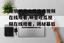 娱乐明星吃瓜资讯视频在线观看,明星吃瓜视频在线观看，揭秘幕后故事