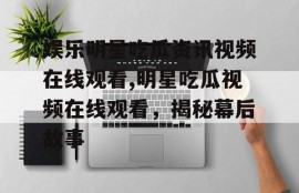 娱乐明星吃瓜资讯视频在线观看,明星吃瓜视频在线观看，揭秘幕后故事