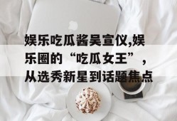 娱乐吃瓜酱吴宣仪,娱乐圈的“吃瓜女王”，从选秀新星到话题焦点