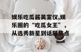 娱乐吃瓜酱吴宣仪,娱乐圈的“吃瓜女王”，从选秀新星到话题焦点