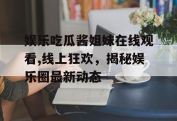 娱乐吃瓜酱姐妹在线观看,线上狂欢，揭秘娱乐圈最新动态