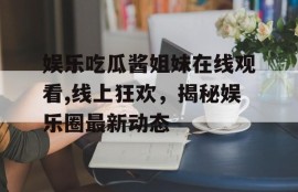 娱乐吃瓜酱姐妹在线观看,线上狂欢，揭秘娱乐圈最新动态