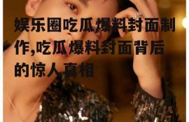 娱乐圈吃瓜爆料封面制作,吃瓜爆料封面背后的惊人真相