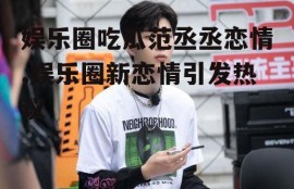 娱乐圈吃瓜范丞丞恋情,娱乐圈新恋情引发热议