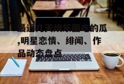 最近几天娱乐圈吃的瓜,明星恋情、绯闻、作品动态盘点