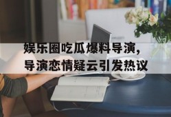 娱乐圈吃瓜爆料导演,导演恋情疑云引发热议