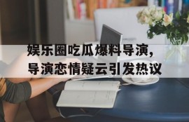 娱乐圈吃瓜爆料导演,导演恋情疑云引发热议