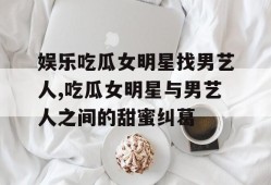 娱乐吃瓜女明星找男艺人,吃瓜女明星与男艺人之间的甜蜜纠葛