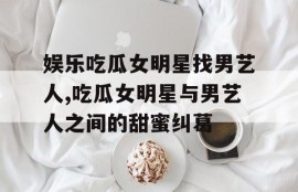 娱乐吃瓜女明星找男艺人,吃瓜女明星与男艺人之间的甜蜜纠葛